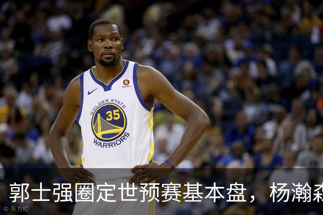 郭士强圈定世预赛基本盘，杨瀚森回归补齐内线拼图，徐杰有新动向！